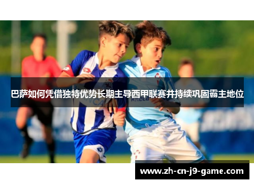 巴萨如何凭借独特优势长期主导西甲联赛并持续巩固霸主地位