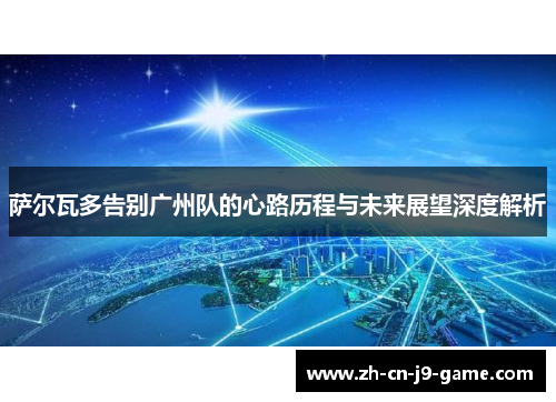 萨尔瓦多告别广州队的心路历程与未来展望深度解析