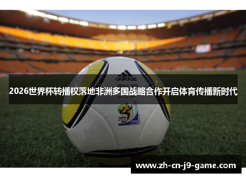 2026世界杯转播权落地非洲多国战略合作开启体育传播新时代