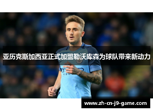 亚历克斯加西亚正式加盟勒沃库森为球队带来新动力